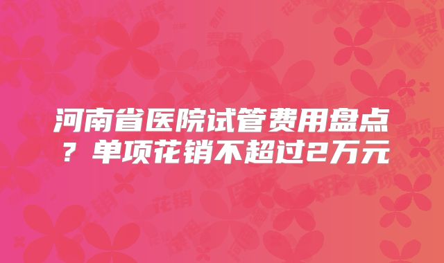 河南省医院试管费用盘点？单项花销不超过2万元