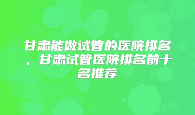甘肃能做试管的医院排名,甘肃试管医院排名前十名推荐