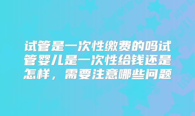 试管是一次性缴费的吗试管婴儿是一次性给钱还是怎样，需要注意哪些问题