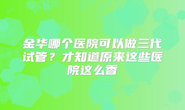金华哪个医院可以做三代试管？才知道原来这些医院这么香