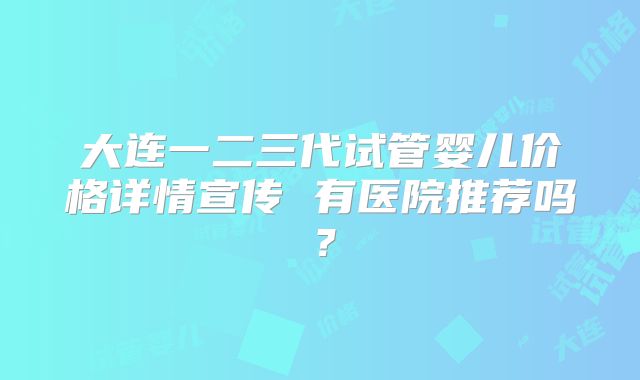 大连一二三代试管婴儿价格详情宣传 有医院推荐吗？
