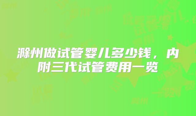 滁州做试管婴儿多少钱，内附三代试管费用一览