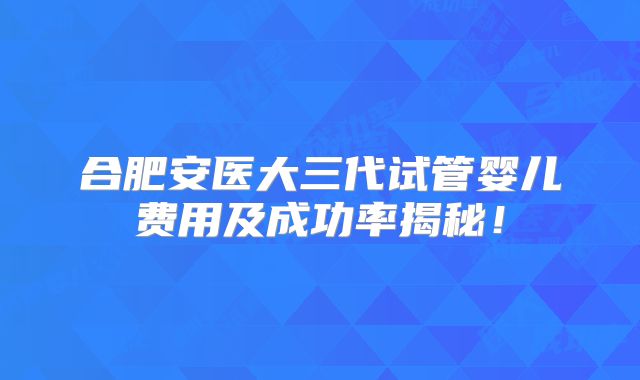 合肥安医大三代试管婴儿费用及成功率揭秘！