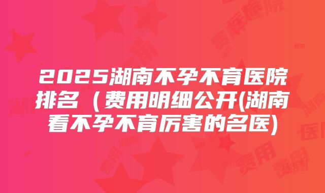 2025湖南不孕不育医院排名(费用明细公开(湖南看不孕不育厉害的名医)