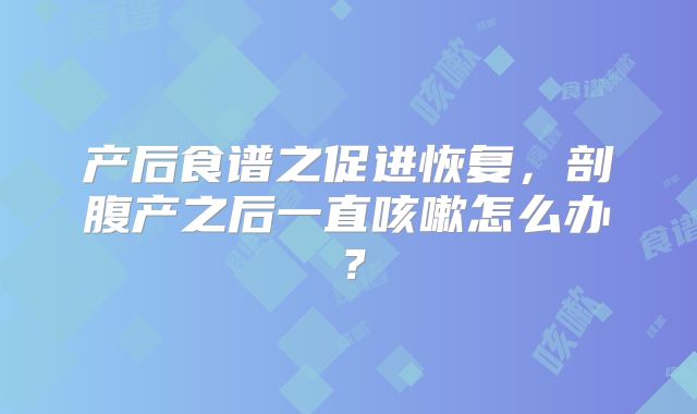 产后食谱之促进恢复,剖腹产之后一直咳嗽怎么办?