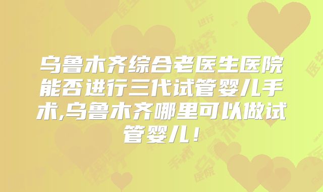 乌鲁木齐综合老医生医院能否进行三代试管婴儿手术,乌鲁木齐哪里可以做试管婴儿!