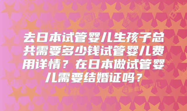 去日本试管婴儿生孩子总共需要多少钱试管婴儿费用详情？在日本做试管婴儿需要结婚证吗？