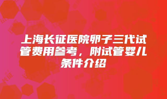 上海长征医院卵子三代试管费用参考，附试管婴儿条件介绍