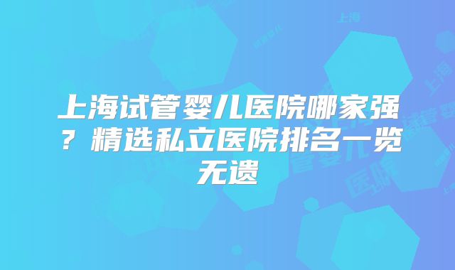 上海试管婴儿医院哪家强？精选私立医院排名一览无遗