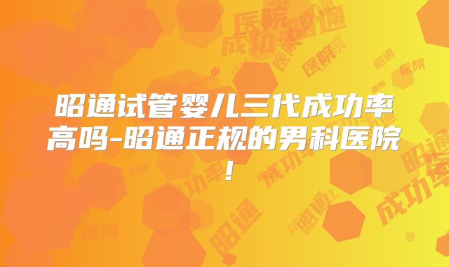 昭通试管婴儿三代成功率高吗-昭通正规的男科医院!