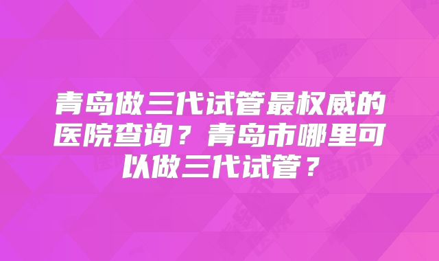青岛做三代试管最权威的医院查询？青岛市哪里可以做三代试管？