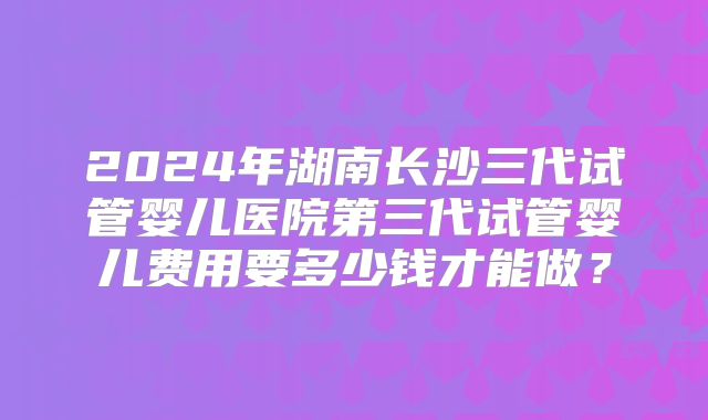2024年湖南长沙三代试管婴儿医院第三代试管婴儿费用要多少钱才能做?