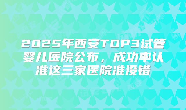 2025年西安TOP3试管婴儿医院公布，成功率认准这三家医院准没错