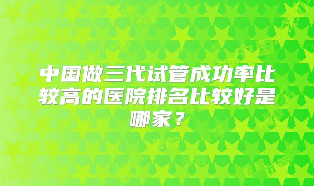 中国做三代试管成功率比较高的医院排名比较好是哪家?
