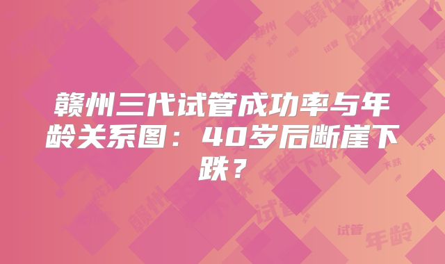 赣州三代试管成功率与年龄关系图:40岁后断崖下跌?