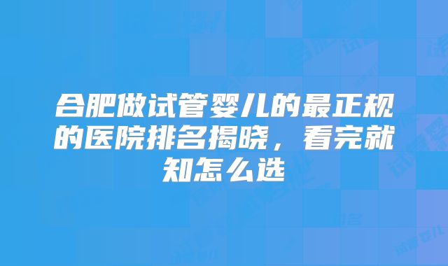 合肥做试管婴儿的最正规的医院排名揭晓，看完就知怎么选