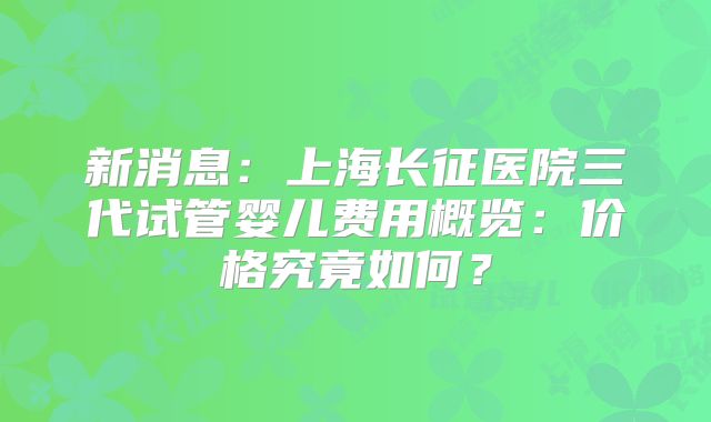 新消息：上海长征医院三代试管婴儿费用概览：价格究竟如何？
