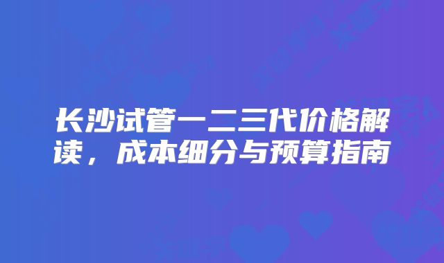 长沙试管一二三代价格解读，成本细分与预算指南