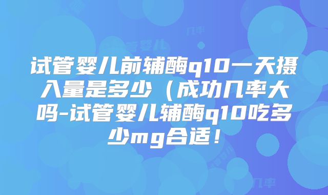 试管婴儿前辅酶q10一天摄入量是多少（成功几率大吗-试管婴儿辅酶q10吃多少mg合适！