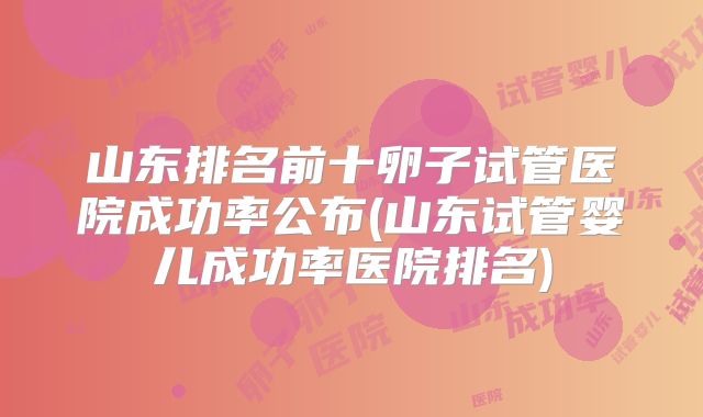 山东排名前十卵子试管医院成功率公布(山东试管婴儿成功率医院排名)