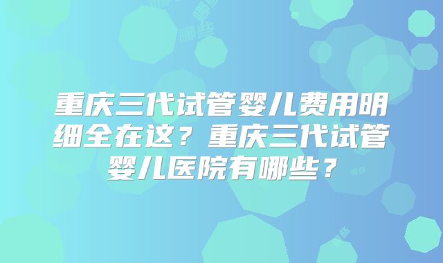 重庆三代试管婴儿费用明细全在这?重庆三代试管婴儿医院有哪些?
