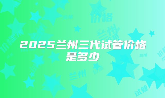 2025兰州三代试管价格是多少