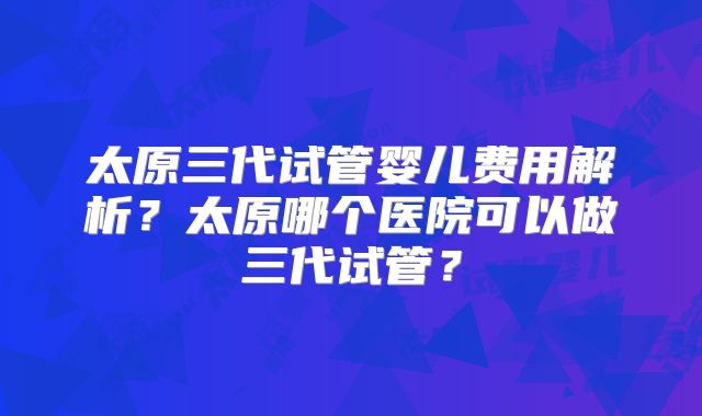 太原三代试管婴儿费用解析？太原哪个医院可以做三代试管？