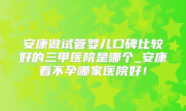 安康做试管婴儿口碑比较好的三甲医院是哪个_安康看不孕哪家医院好！