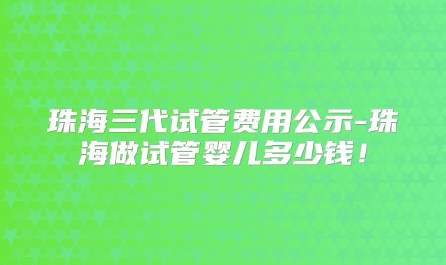 珠海三代试管费用公示-珠海做试管婴儿多少钱！
