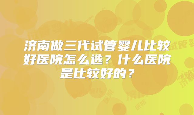 济南做三代试管婴儿比较好医院怎么选？什么医院是比较好的？