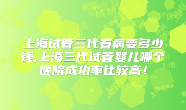 上海试管三代看病要多少钱,上海三代试管婴儿哪个医院成功率比较高！