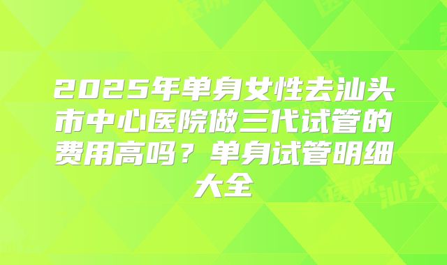 2025年单身女性去汕头市中心医院做三代试管的费用高吗?单身试管明细大全