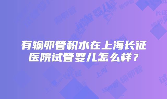 有输卵管积水在上海长征医院试管婴儿怎么样?