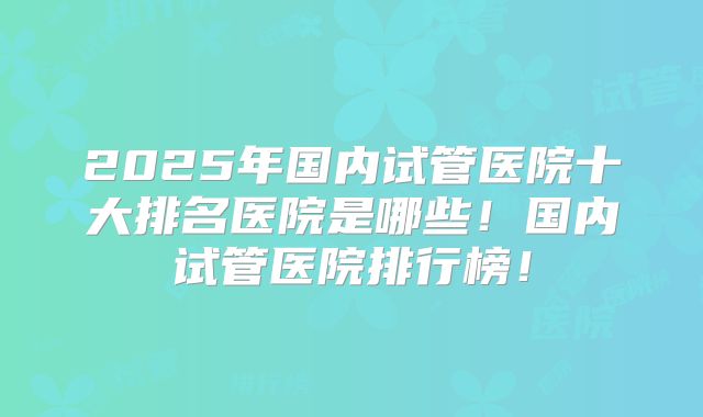 2025年国内试管医院十大排名医院是哪些！国内试管医院排行榜！