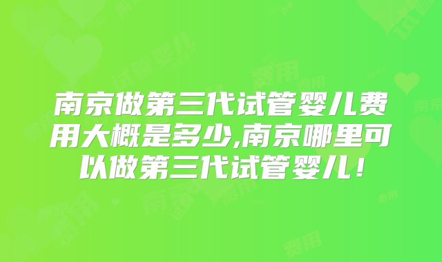 南京做第三代试管婴儿费用大概是多少,南京哪里可以做第三代试管婴儿！