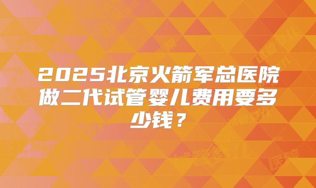 2025北京火箭军总医院做二代试管婴儿费用要多少钱？