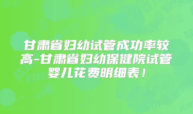 甘肃省妇幼试管成功率较高-甘肃省妇幼保健院试管婴儿花费明细表!