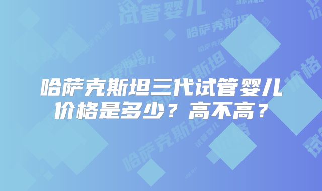 哈萨克斯坦三代试管婴儿价格是多少？高不高？
