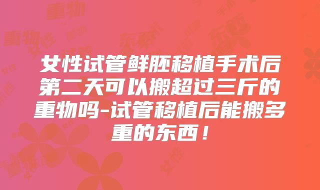 女性试管鲜胚移植手术后第二天可以搬超过三斤的重物吗-试管移植后能搬多重的东西！