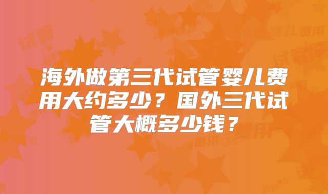 海外做第三代试管婴儿费用大约多少？国外三代试管大概多少钱？