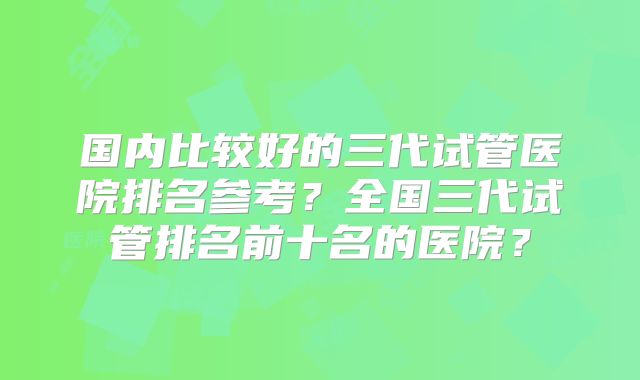 国内比较好的三代试管医院排名参考？全国三代试管排名前十名的医院？