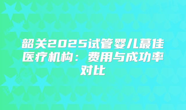 韶关2025试管婴儿蕞佳医疗机构：费用与成功率对比