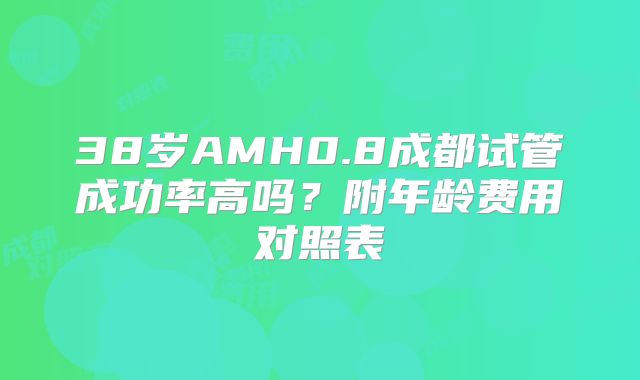 38岁AMH0.8成都试管成功率高吗?附年龄费用对照表