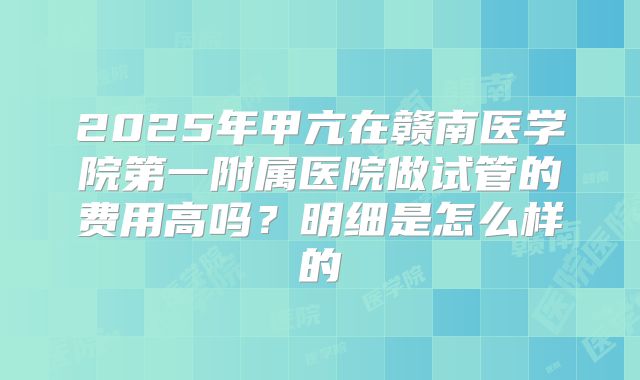 2025年甲亢在赣南医学院第一附属医院做试管的费用高吗?明细是怎么样的