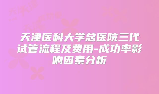 天津医科大学总医院三代试管流程及费用-成功率影响因素分析