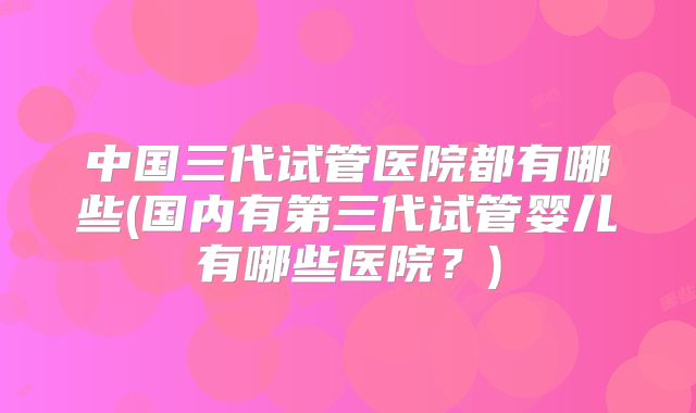 中国三代试管医院都有哪些(国内有第三代试管婴儿有哪些医院？)