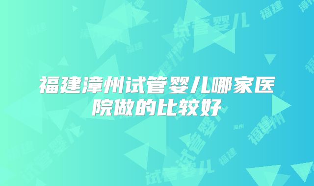 福建漳州试管婴儿哪家医院做的比较好