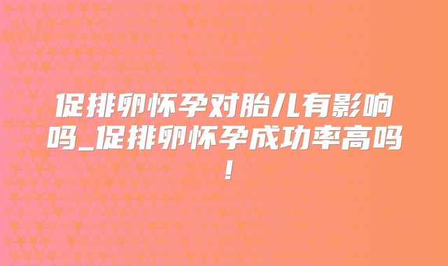 促排卵怀孕对胎儿有影响吗_促排卵怀孕成功率高吗！
