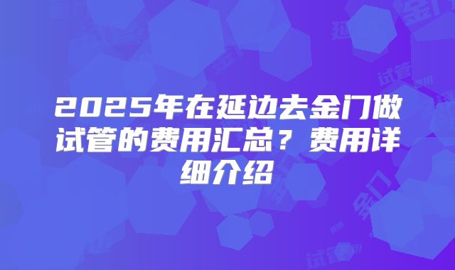2025年在延边去金门做试管的费用汇总?费用详细介绍