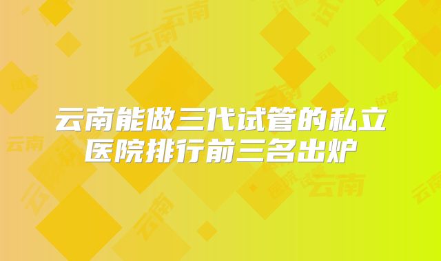 云南能做三代试管的私立医院排行前三名出炉